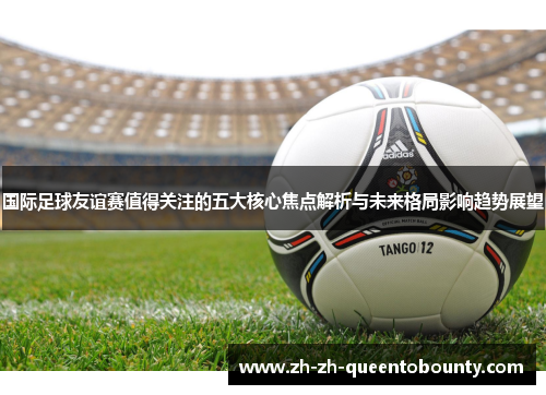 国际足球友谊赛值得关注的五大核心焦点解析与未来格局影响趋势展望