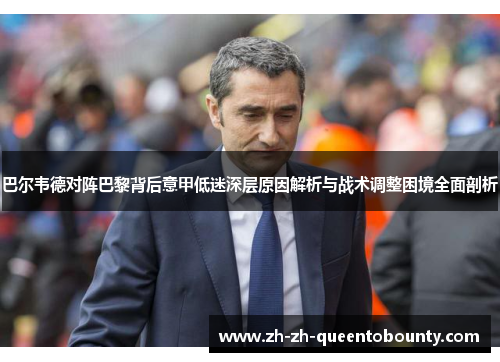 巴尔韦德对阵巴黎背后意甲低迷深层原因解析与战术调整困境全面剖析 巴尔韦德对阵巴黎背后意甲低迷深层原因解析与战术调整困境全面剖析
