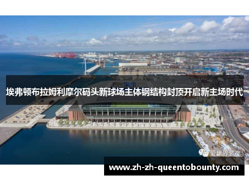 埃弗顿布拉姆利摩尔码头新球场主体钢结构封顶开启新主场时代