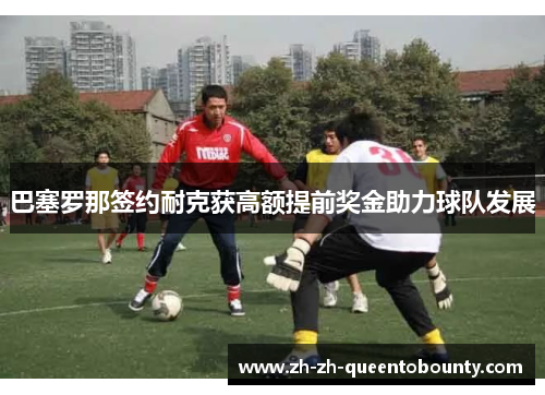 巴塞罗那签约耐克获高额提前奖金助力球队发展 巴塞罗那签约耐克获高额提前奖金助力球队发展
