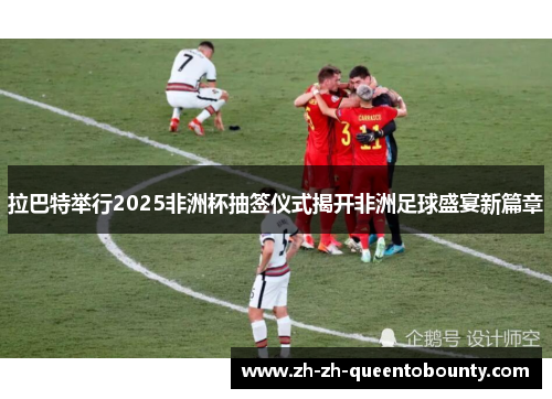 拉巴特举行2025非洲杯抽签仪式揭开非洲足球盛宴新篇章 拉巴特举行2025非洲杯抽签仪式揭开非洲足球盛宴新篇章