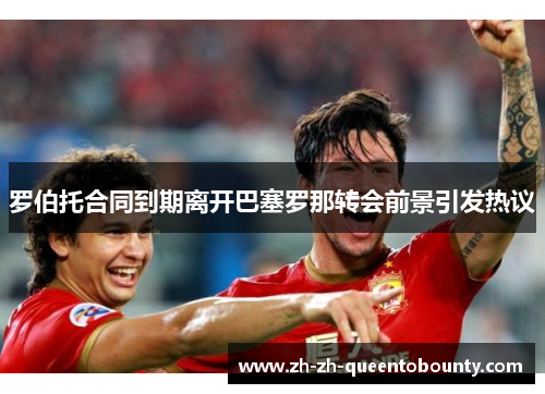 罗伯托合同到期离开巴塞罗那转会前景引发热议 罗伯托合同到期离开巴塞罗那转会前景引发热议